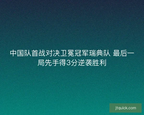 中国队首战对决卫冕冠军瑞典队 最后一局先手得3分逆袭胜利