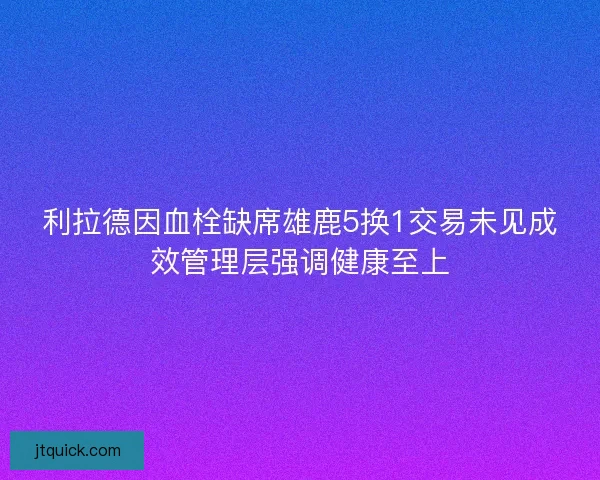 利拉德因血栓缺席雄鹿5换1交易未见成效管理层强调健康至上