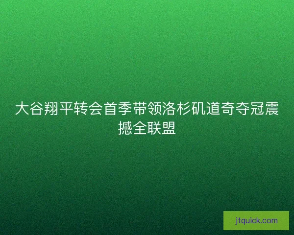 大谷翔平转会首季带领洛杉矶道奇夺冠震撼全联盟